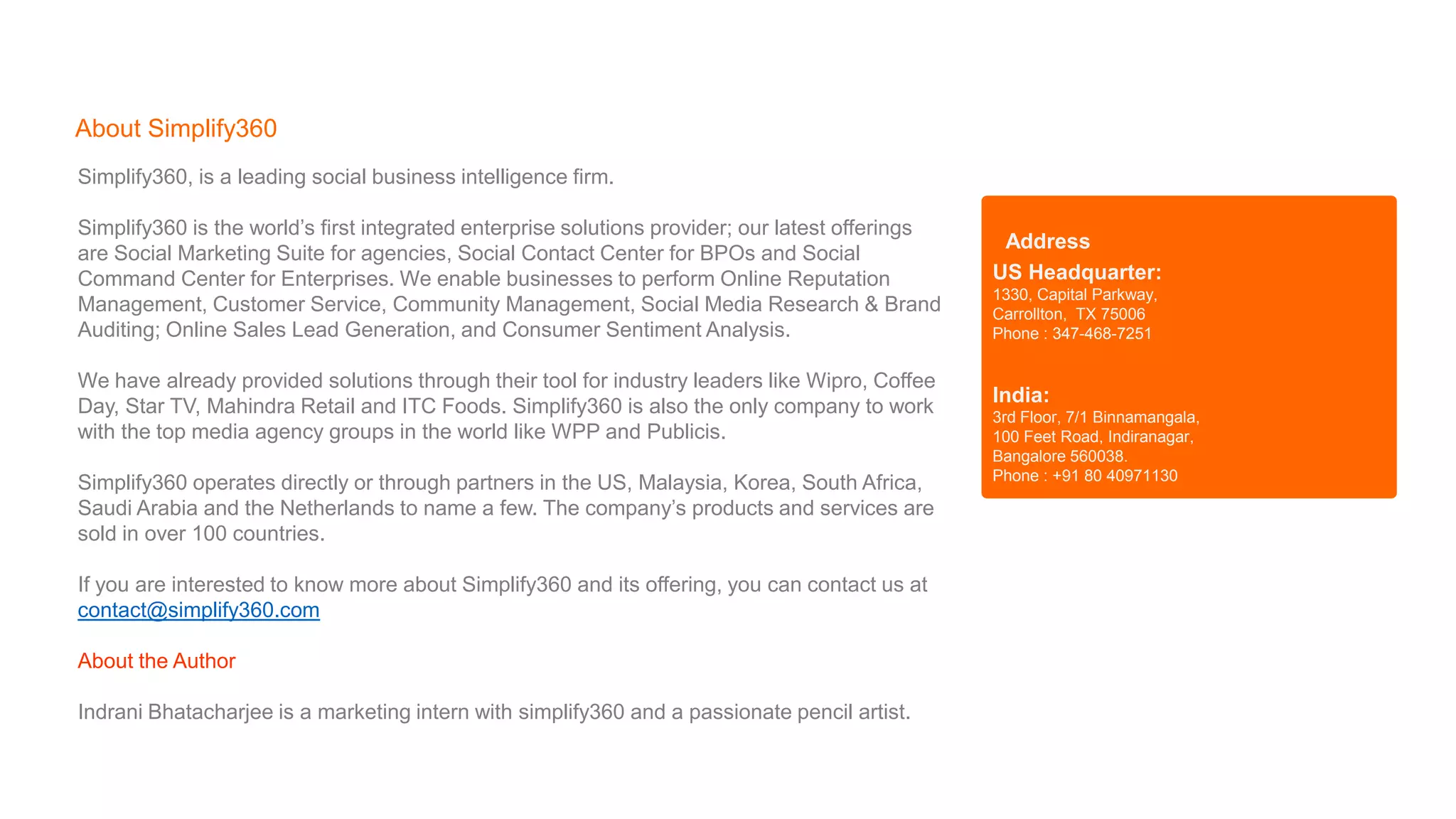 Simplify360, is a leading social business intelligence firm.
Simplify360 is the world’s first integrated enterprise solutions provider; our latest offerings
are Social Marketing Suite for agencies, Social Contact Center for BPOs and Social
Command Center for Enterprises. We enable businesses to perform Online Reputation
Management, Customer Service, Community Management, Social Media Research & Brand
Auditing; Online Sales Lead Generation, and Consumer Sentiment Analysis.
We have already provided solutions through their tool for industry leaders like Wipro, Coffee
Day, Star TV, Mahindra Retail and ITC Foods. Simplify360 is also the only company to work
with the top media agency groups in the world like WPP and Publicis.
Simplify360 operates directly or through partners in the US, Malaysia, Korea, South Africa,
Saudi Arabia and the Netherlands to name a few. The company’s products and services are
sold in over 100 countries.
If you are interested to know more about Simplify360 and its offering, you can contact us at
contact@simplify360.com
About the Author
Indrani Bhatacharjee is a marketing intern with simplify360 and a passionate pencil artist.
About Simplify360
US Headquarter:
1330, Capital Parkway,
Carrollton, TX 75006
Phone : 347-468-7251
India:
3rd Floor, 7/1 Binnamangala,
100 Feet Road, Indiranagar,
Bangalore 560038.
Phone : +91 80 40971130
Address
 