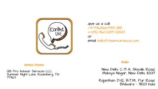 give us a call
+91-9968669955 (IN)
+1-832-460-1089 (USA)
or
email hello@teamvariance.com
United States
QB Pro Advisor Services LLC,
Summer Night Lane, Rosenberg, TX-
77469
India
New Delhi: C-71 A, Shivalik Road,
Malviya Nagar, New Delhi, 110017
Rajasthan: D-112, B.T.M., Pur Road,
Bhilwara - 311001 India
 