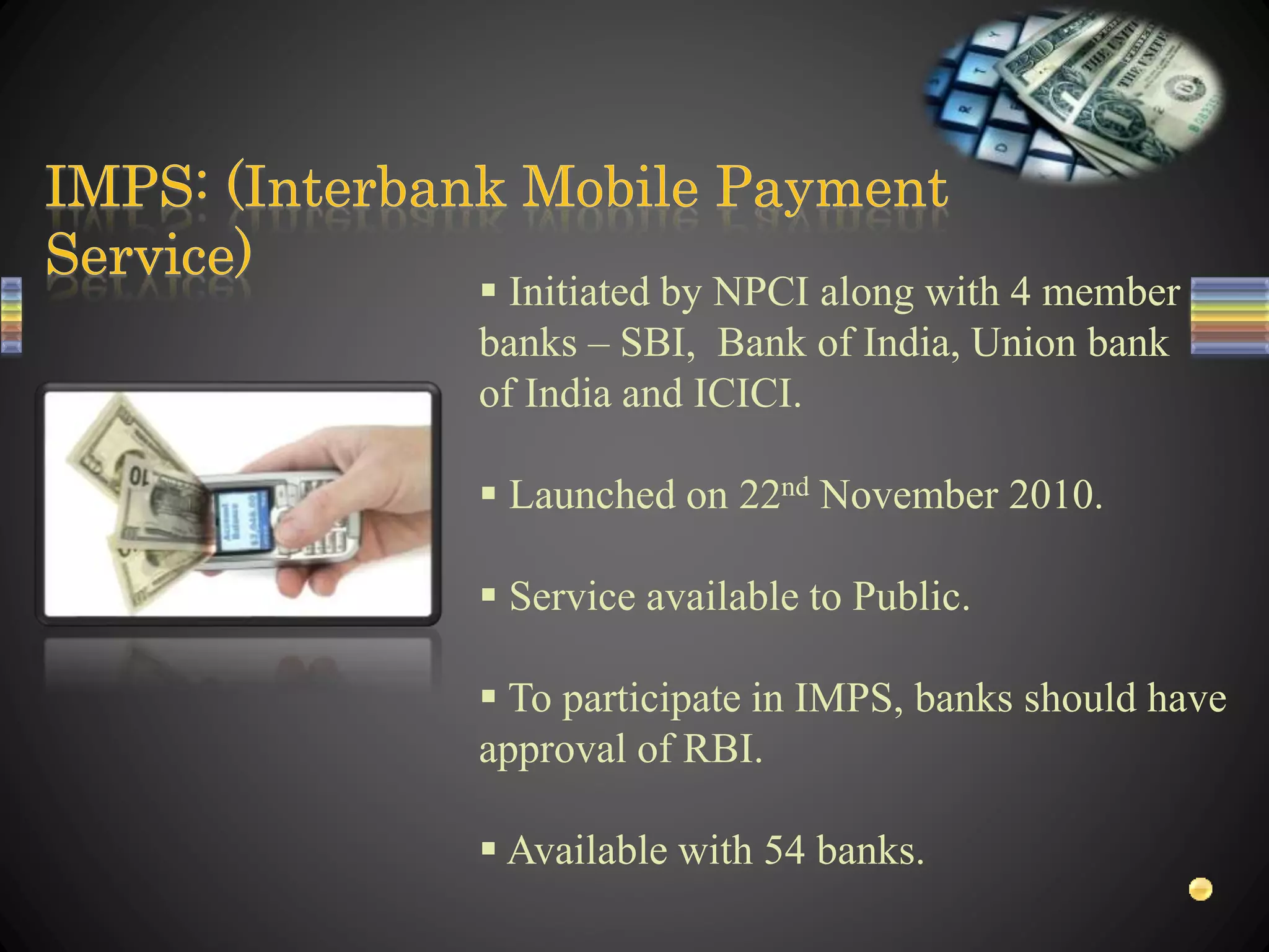  Initiated by NPCI along with 4 member
banks – SBI, Bank of India, Union bank
of India and ICICI.
 Launched on 22nd November 2010.
 Service available to Public.
 To participate in IMPS, banks should have
approval of RBI.
 Available with 54 banks.
 