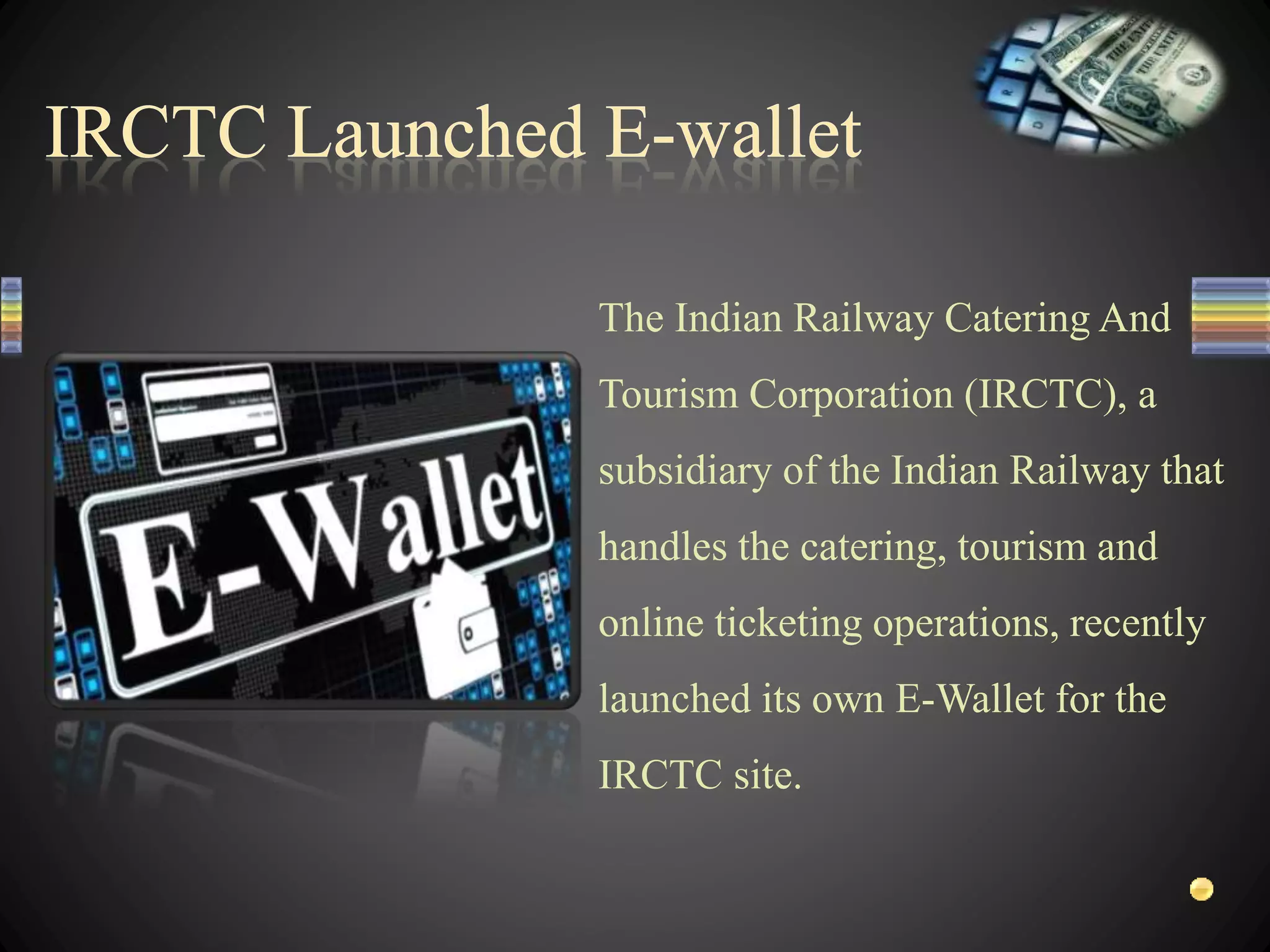 The Indian Railway Catering And
Tourism Corporation (IRCTC), a
subsidiary of the Indian Railway that
handles the catering, tourism and
online ticketing operations, recently
launched its own E-Wallet for the
IRCTC site.
 