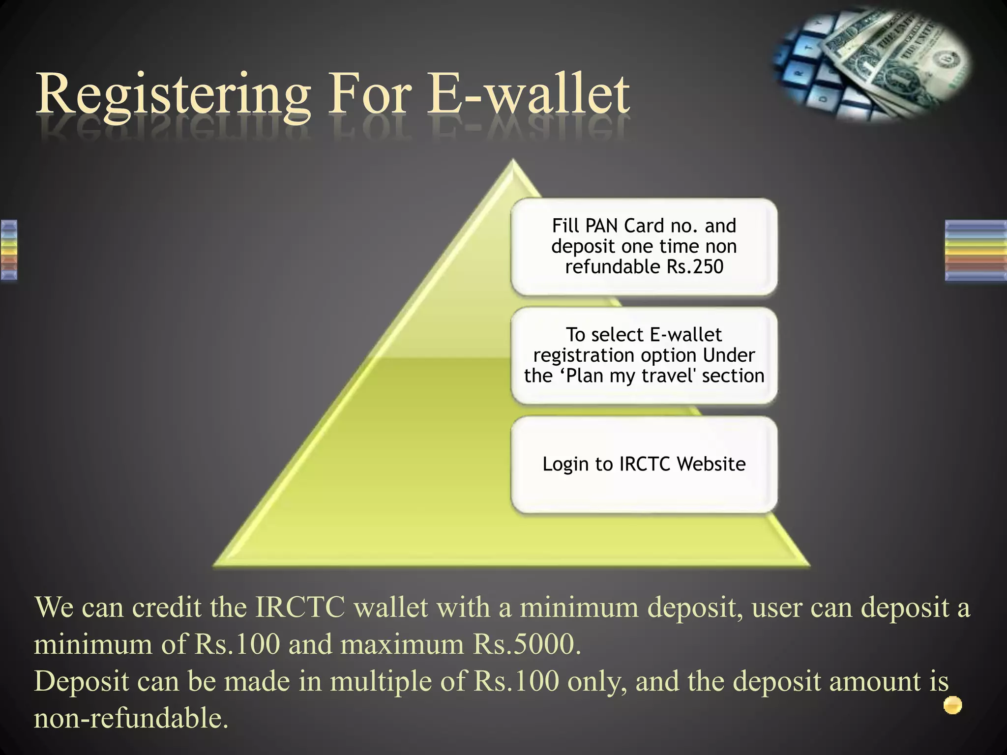 Fill PAN Card no. and
deposit one time non
refundable Rs.250
To select E-wallet
registration option Under
the ‘Plan my travel' section
Login to IRCTC Website
We can credit the IRCTC wallet with a minimum deposit, user can deposit a
minimum of Rs.100 and maximum Rs.5000.
Deposit can be made in multiple of Rs.100 only, and the deposit amount is
non-refundable.
 