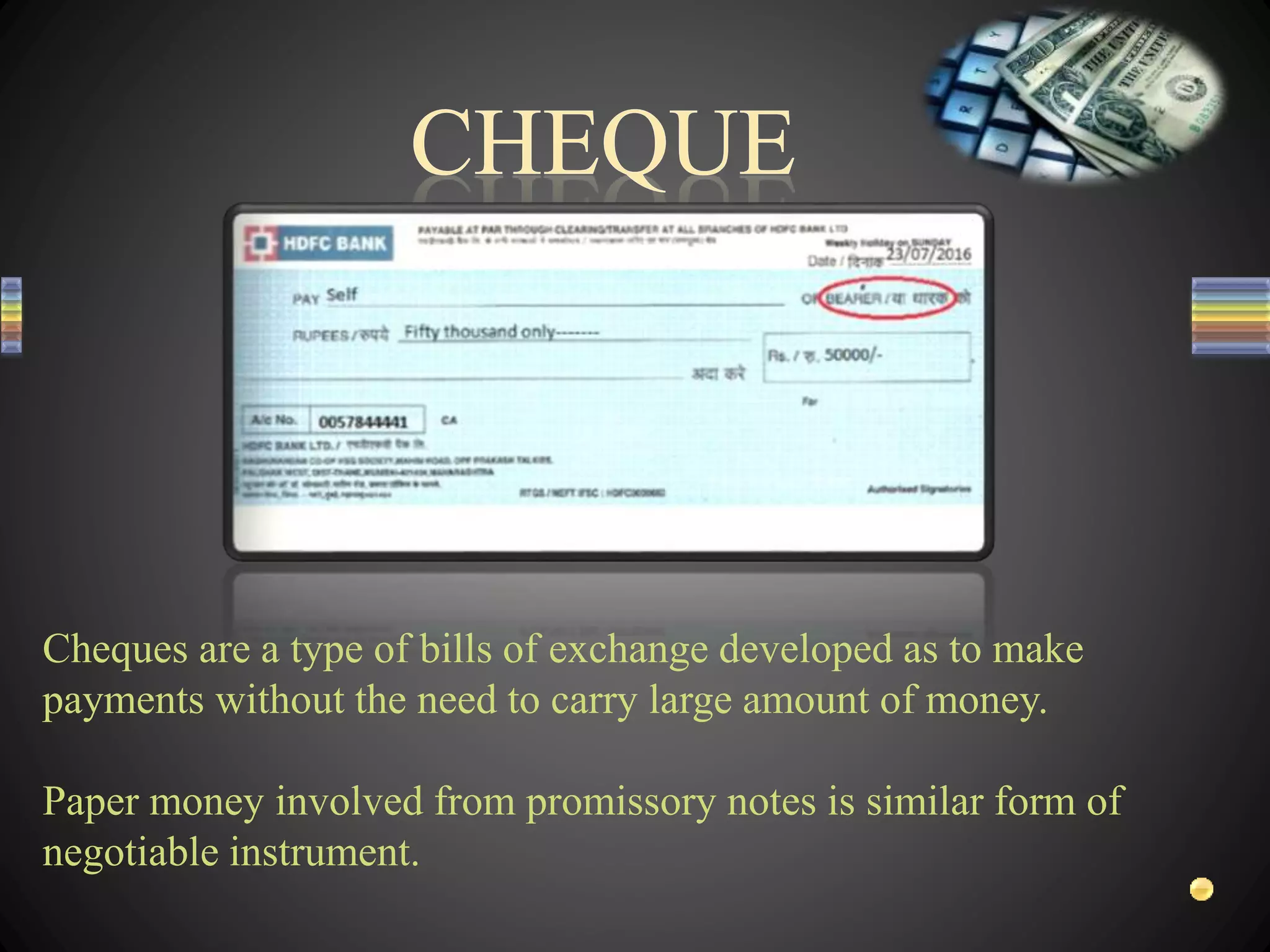 Cheques are a type of bills of exchange developed as to make
payments without the need to carry large amount of money.
Paper money involved from promissory notes is similar form of
negotiable instrument.
 