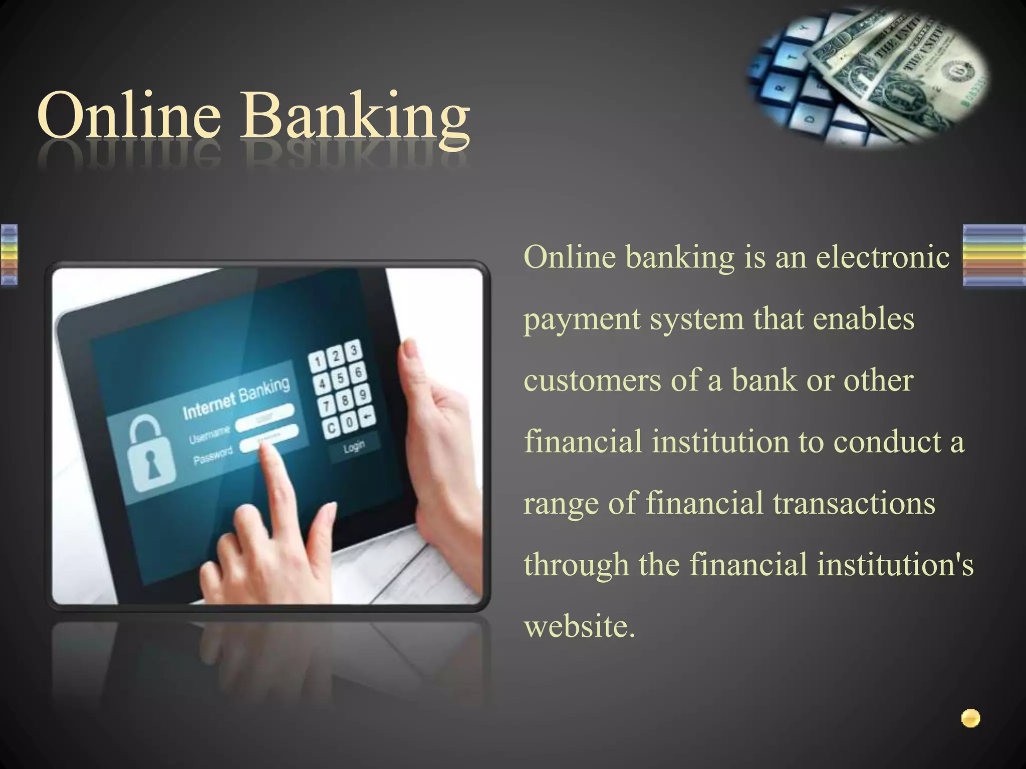 Online banking is an electronic
payment system that enables
customers of a bank or other
financial institution to conduct a
range of financial transactions
through the financial institution's
website.
 