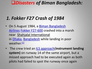 Disasters of Biman Bangladesh:
• On 5 August 1984, a Biman Bangladesh
Airlines Fokker F27-600 crashed into a marsh
near Shahjalal International
in Dhaka, Bangladesh while landing in poor
weather.[1]
• The crew tried an ILS approach(instrument landing
system) on runway 14 of the same airport, but a
missed approach had to be executed again as both
pilots had failed to spot the runway once again
1. Fokker F27 Crash of 1984
 