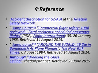 Reference
• Accident description for S2-ABJ at the Aviation
Safety Network
• ^ Jump up to:a b "Commercial flight safety: 1984
reviewed – Fatal accidents: scheduled passenger
flights" (PDF). Flight International: 35. 26 January
1985. Retrieved 14 August 2014.
• ^ Jump up to:a b "AROUND THE WORLD; 49 Die in
Bangladesh As Plane Plunges". The New York
Times. 6 August 1984. Retrieved 14 August 2014.
• Jump up^ "Breaking the Glass
Ceiling". thedailystar.net. Retrieved 23 June 2015.
 