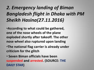 2. Emergency landing of Biman
Bangladesh flight in Dhaka with PM
Sheikh Hasina(27.11.2016)
•According to what could be gathered,
one of the nose wheels of the plane
exploded shortly after takeoff. The other
nose wheel also ruptured upon landing
•The national flag carrier is already under
criticism for the glitch
• Seven Biman officials have been
suspended and arrested. (SOURCE: THE
DAILY STAR)
 