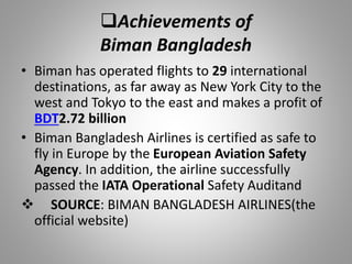 Achievements of
Biman Bangladesh
• Biman has operated flights to 29 international
destinations, as far away as New York City to the
west and Tokyo to the east and makes a profit of
BDT2.72 billion
• Biman Bangladesh Airlines is certified as safe to
fly in Europe by the European Aviation Safety
Agency. In addition, the airline successfully
passed the IATA Operational Safety Auditand
 SOURCE: BIMAN BANGLADESH AIRLINES(the
official website)
 