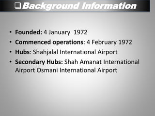 Background Information
• Founded: 4 January 1972
• Commenced operations: 4 February 1972
• Hubs: Shahjalal International Airport
• Secondary Hubs: Shah Amanat International
Airport Osmani International Airport
 