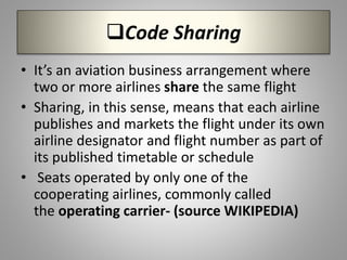 Code Sharing
• It’s an aviation business arrangement where
two or more airlines share the same flight
• Sharing, in this sense, means that each airline
publishes and markets the flight under its own
airline designator and flight number as part of
its published timetable or schedule
• Seats operated by only one of the
cooperating airlines, commonly called
the operating carrier- (source WIKIPEDIA)
 