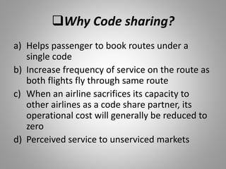 Why Code sharing?
a) Helps passenger to book routes under a
single code
b) Increase frequency of service on the route as
both flights fly through same route
c) When an airline sacrifices its capacity to
other airlines as a code share partner, its
operational cost will generally be reduced to
zero
d) Perceived service to unserviced markets
 
