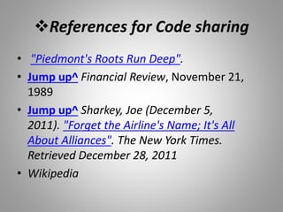 References for Code sharing
• "Piedmont's Roots Run Deep".
• Jump up^ Financial Review, November 21,
1989
• Jump up^ Sharkey, Joe (December 5,
2011). "Forget the Airline's Name; It's All
About Alliances". The New York Times.
Retrieved December 28, 2011
• Wikipedia
 