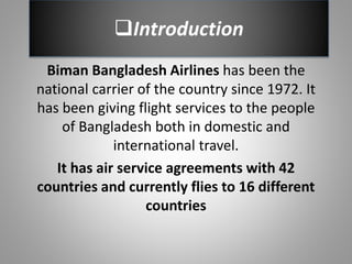 Introduction
Biman Bangladesh Airlines has been the
national carrier of the country since 1972. It
has been giving flight services to the people
of Bangladesh both in domestic and
international travel.
It has air service agreements with 42
countries and currently flies to 16 different
countries
 