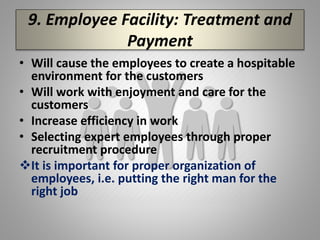 9. Employee Facility: Treatment and
Payment
• Will cause the employees to create a hospitable
environment for the customers
• Will work with enjoyment and care for the
customers
• Increase efficiency in work
• Selecting expert employees through proper
recruitment procedure
It is important for proper organization of
employees, i.e. putting the right man for the
right job
 