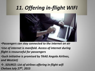 11. Offering in-flight WIFI
•Passengers can stay connected to the internet on air
•Use of internet is manifold. Access of internet during
flight is resourceful for passengers
•Such initiative is promised by TAAG Angola Airlines,
and WestJet)
. SOURCE: List of airlines offering in-flight wifi
Chelsea July 27th, 2015
 