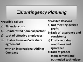 Contingency Planning
Possible Failure
a) Financial crisis
b) Uninterested nominal partner
c) Lack of effective employees
d) Unable to make Code share
agreement
with an international Airlines
Company
Possible Reasons
a) Not meeting desired
profit
b)Lack of assurance and
consistency
c) Erratic working
conditions and
ignorance
d)Lack of proper
management and
outmoded technology
 