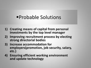 Probable Solutions
1) Creating means of capital from personal
investments by the top level manager
2) Improving recruitment process by electing
strong directorial bodies
3) Increase accommodation for
employers(promotion, job security, salary,
etc.)
4) Ensuring efficient working environment
and update technology
 