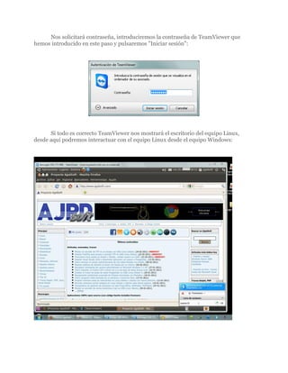 Nos solicitará contraseña, introduciremos la contraseña de TeamViewer que
hemos introducido en este paso y pulsaremos "Iniciar sesión":




      Si todo es correcto TeamViewer nos mostrará el escritorio del equipo Linux,
desde aquí podremos interactuar con el equipo Linux desde el equipo Windows:
 