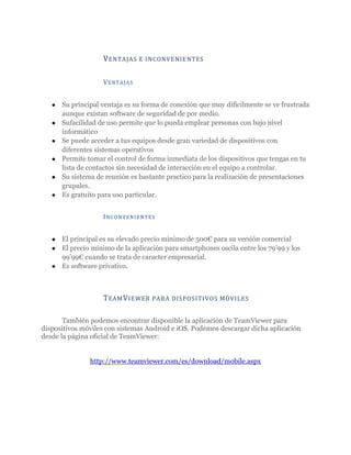 V EN TAJAS     E I NCONVENIE NTES


                    V ENT A JA S


   ●   Su principal ventaja es su forma de conexión que muy difícilmente se ve frustrada
       aunque existan software de seguridad de por medio.
   ●   Sufacilidad de uso permite que lo pueda emplear personas con bajo nivel
       informático
   ●   Se puede acceder a tus equipos desde gran variedad de dispositivos con
       diferentes sistemas operativos
   ●   Permite tomar el control de forma inmediata de los dispositivos que tengas en tu
       lista de contactos sin necesidad de interacción en el equipo a controlar.
   ●   Su sistema de reunión es bastante practico para la realización de presentaciones
       grupales.
   ●   Es gratuito para uso particular.


                    I NC ONVENI ENT ES


   ● El principal es su elevado precio minimo de 500€ para su versión comercial
   ● El precio minimo de la aplicación para smartphones oscila entre los 79’99 y los
     99’99€ cuando se trata de caracter empresarial.
   ● Es software privativo.




                    T EAM V IEWER     PARA DISPOSI TI VOS MÓVILES


       También podemos encontrar disponible la aplicación de TeamViewer para
dispositivos móviles con sistemas Android e iOS. Podemos descargar dicha aplicación
desde la página oficial de TeamViewer:


                http://www.teamviewer.com/es/download/mobile.aspx
 