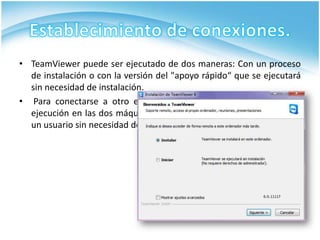 • TeamViewer puede ser ejecutado de dos maneras: Con un proceso
  de instalación o con la versión del "apoyo rápido“ que se ejecutará
  sin necesidad de instalación.
• Para conectarse a otro equipo, TeamViewer tiene que estar en
  ejecución en las dos máquinas: se puede ejecutar (sin instalar) por
  un usuario sin necesidad de privilegios de administrador.
 