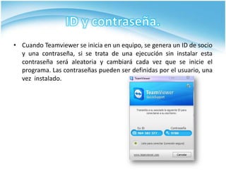 • Cuando Teamviewer se inicia en un equipo, se genera un ID de socio
  y una contraseña, si se trata de una ejecución sin instalar esta
  contraseña será aleatoria y cambiará cada vez que se inicie el
  programa. Las contraseñas pueden ser definidas por el usuario, una
  vez instalado.
 