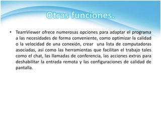 • TeamViewer ofrece numerosas opciones para adaptar el programa
  a las necesidades de forma conveniente, como optimizar la calidad
  o la velocidad de una conexión, crear una lista de computadoras
  asociadas, así como las herramientas que facilitan el trabajo tales
  como el chat, las llamadas de conferencia, las acciones extras para
  deshabilitar la entrada remota y las configuraciones de calidad de
  pantalla.
 