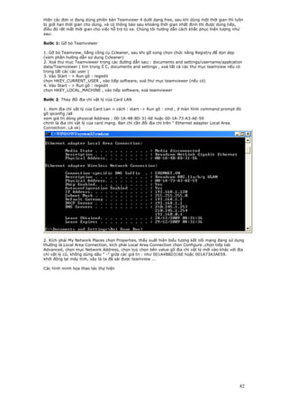 Hiện các đơn vị đang dùng phiên bản Teamviewr 4 dưới dạng free, sau khi dùng một thời gian thì luôn
bị giới hạn thời gian cho dùng, và có thông báo sau khoảng thời gian nhất định thì được dùng tiếp,
điều đó rất mất thời gian cho việc hỗ trợ từ xa. Chúng tôi hướng dẫn cách khắc phục hiện tượng như
sau:

Bước 1: Gỡ bỏ Teamviewer

1. Gỡ bỏ Teamview, bằng công cụ Ccleaner, sau khi gỡ xong chọn chức năng Registry để dọn dẹp
(xem phần hướng dẫn sử dụng Ccleaner)
2. Xoá thư mục Teamviewer trong các đường dẫn sau:: documents and settings/username/applcation
data/Teamviewer ( tìm trong ổ C, documents and settings , xoá tất cả các thư mục teamview nếu có
trong tất cảc các user )
3. Vào Start - > Run gõ : regedit
chọn HKEY_CURRENT_USER , vào tiếp software, xoá thư mục teamviewer (nếu có)
4. Vào Start - > Run gõ : regedit
chọn HKEY_LOCAL_MACHINE , vào tiếp software, xoá teamviewer

Bước 2. Thay đổi địa chỉ vật lý của Card LAN

1. Xem địa chỉ vật lý của Card Lan = cách : start -> Run gõ : cmd , ở màn hình command prompt đó
gõ ipconfig /all
xem giá trị dòng physical Address : 00-1A-4B-8D-31-6E hoặc 00-1A-73-A3-AE-59
chính là địa chỉ vật lý của card mạng. Bạn chỉ cần đổi địa chỉ trên “ Ethernet adapter Local Area
Connection: Là ok)




2. Kích phải My Network Places chọn Properties, thấy xuất hiện biểu tượng kết nối mạng đang sử dụng
thường là Local Area Connection, kích phải Local Area Connection chọn Configure ,chọn tiếp tab
Advanced, chọn mục Network Address, chọn tuỳ chọn bên value gõ địa chỉ vật lý mới vào khác với địa
chỉ vật lý cũ, không dùng dấu " -" giữa các giá trị : như 001A4B8D316E hoặc 001A73A3AE59.
khởi động lại máy tính, vậy là ta đã sài được teamview ...

Các hình minh họa thao tác thự hiện




                                                                                                 82
 
