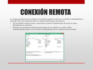 CONEXIÓN REMOTA
La ventana transferencia de archivos le permite transferir archivos a y desde el ordenadorde su
asociado. Hay dos modos de abrir la ventana transferencia de archivos:
• En la pestaña Control remoto, seleccione la opción Transferencia de archivos antes
decomenzar la conexión.
• Durante una sesión de control remoto, haga clic en Archivos y extras | Abrir
transferenciade archivos en la barra de herramientas de la ventana Control remoto.
 