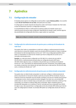 Apêndice

7

Apêndice

7.1

Configuração do roteador
O roteador precisa apenas ser configurado se você escolher a opção Endereço público. Já se escolher
a opção IDs do TeamViewer em sua rede, você pode pular essa seção.
A configuração do roteador depende do dispositivo usado e do firmware instalado nele. Nem todos
os tipos de dispositivos suportam a configuração necessária.
A compatibilidade do Wake-on-LAN através do endereço público do roteador requer que o
redirecionamento de portas esteja configurado. Dependendo do roteador usado, somente algumas
das possibilidades de configuração alternativa a seguir podem ser suportadas.

Nota: para configurar o roteador, consulte o manual do fabricante se necessário.

7.1.1

Configuração do redirecionamento de portas para o endereço de broadcast da
rede local
Para poder ativar todos os computadores na rede local, configure o redirecionamento de portas
como descrito no manual do roteador a partir de uma porta UDP de entrada (ex. 9) para o endereço
de broadcast da rede local (geralmente, termina com ".255"). Essa configuração possibilita ativar
todos os computadores na rede local do roteador que foram configurados de acordo com as
instruções mencionadas acima.
Exemplo: se a rede local estiver configurada com 192.168.1.0 e a máscara de sub-rede for
255.255.255.0, o redirecionamento de porta deve ser configurado da porta UDP 9 para
192.168.1.255:9. Algumas vezes, os roteadores não permitem que um endereço de broadcast
termine em ".255" como destino do redirecionamento de porta. Geralmente, esse problema pode
ser evitado ao selecionar uma máscara de sub-rede inferior para a rede local (ex. 255.255.255.128),
assim, o endereço de difusão com “.127”.

7.1.2

Configuração do redirecionamento de portas para um determinado computador
Para poder ativar um determinado computador na rede local, configure o redirecionamento de
portas como descrito no manual do roteador a partir de uma porta UDP de entrada (ex. 9) para o
endereço IP local do computador que será ativado. Certifique-se de que seu roteador possa alcançar
o computador correto, mesmo quando ele estiver desligado. Para fazer isso, uma entrada ARP
estática deve ser salva no roteador (veja as instruções para o roteador) mostrando o endereço IP do
computador a ser ativada no endereço MAC desse computador. Alguns roteadores geram as
entradas ARP adequadas se um endereço IP fixo for reservado para esse computador (sem DHCP).
Em alguns casos, não é possível fazer a configuração correta das entradas ARP estáticas por meio do
menu de configuração do roteador. As entradas ARP podem ser configuradas através de Telnet ou
SSH.

TeamViewer 9 Manual Wake-on-LAN

www.teamviewer.com

Página 13 de 13

 