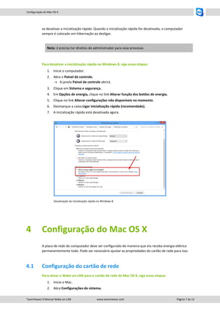 Configuração do Mac OS X

se desativar a inicialização rápida. Quando a inicialização rápida for desativada, o computador
sempre é colocado em hibernação ao desligar.

Nota: é preciso ter direitos de administrador para esse processo.

Para desativar a inicialização rápida no Windows 8, siga essas etapas:
1. Inicie o computador.
2. Abra o Painel de controle.
 A janela Painel de controle abrirá.
3. Clique em Sistema e segurança.
4. Em Opções de energia, clique no link Alterar função dos botões de energia.
5. Clique no link Alterar configurações não disponíveis no momento.
6. Desmarque a caixa Ligar inicialização rápida (recomendado).
7. A inicialização rápida está desativada agora.

Desativação da inicialização rápida no Windows 8.

4

Configuração do Mac OS X
A placa de rede do computador deve ser configurado de maneira que ela receba energia elétrica
permanentemente todo. Pode ser necessário ajustar as propriedades do cartão de rede para isso.

4.1

Configuração do cartão de rede
Para ativar o Wake-on-LAN para o cartão de rede do Mac OS X, siga essas etapas:
1. Inicie o Mac.
2. Abra Configurações do sistema.

TeamViewer 9 Manual Wake-on-LAN

www.teamviewer.com

Página 7 de 13

 