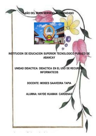 AÑO DEL BUEN SERVICIO AL CIUDADANO
INSTITUCION DE EDUCACION SUPERIOR TECNOLOGICO PUBLICO DE
ABANCAY
UNIDAD DIDACTICA: DIDACTICA EN EL USO DE RECURSOS
INFORMATICOS
DOCENTE: MOISES SAAVEDRA TAPIA
ALUMNA: HAYDE HUAMAN CARDENAS
 