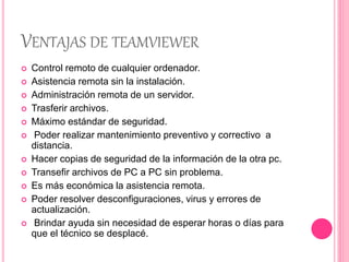 VENTAJAS DE TEAMVIEWER
 Control remoto de cualquier ordenador.
 Asistencia remota sin la instalación.
 Administración remota de un servidor.
 Trasferir archivos.
 Máximo estándar de seguridad.
 Poder realizar mantenimiento preventivo y correctivo a
distancia.
 Hacer copias de seguridad de la información de la otra pc.
 Transefir archivos de PC a PC sin problema.
 Es más económica la asistencia remota.
 Poder resolver desconfiguraciones, virus y errores de
actualización.
 Brindar ayuda sin necesidad de esperar horas o días para
que el técnico se desplacé.
 