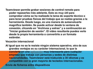 Teamviewer permite grabar sesiones de control remoto para
poder repasarlas más adelante. Esto es muy útil para
comprobar cómo se ha realizado la tarea de soporte técnico o
para tener pruebas físicas del trabajo que se realiza gracias a la
herramienta. Desde luego, es una manera de autoevaluarte
magnífica también. Se puede activar desde la ventana de
conexión, clicando en “Archivos y extras” y a continuación en
“Iniciar grabación de sesión”. El vídeo resultante puedes verlo
desde la propia herramienta o convertirlo a un formato
estándar.
Vocación internacional
Al igual que no se le resiste ningún sistema operativo, otra de sus
grandes ventajas es su carácter internacional, lo que la
convierte en una aplicación muy interesante para cualquier
empresa que trabaje con personas y sedes de distintas
nacionalidades. Teamviewer está traducido a 30 idiomas y es
compatible con la gran mayoría de teclados internacionales.
Envío de ficheros entre dispositivos
 