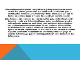 Teamviewer permite adaptar su configuración al gusto y/o necesidades de cada
usuario. Por ejemplo, puedes darle más importancia a la velocidad que a la
calidad gráfica o viceversa, dando más importancia a la imagen. Este tipo de
detalles se controlan desde la ventana de conexión, en su menú superior.
Estas funciones son solamente cinco de las muchas que permite esta aplicación
de control remoto, una de las más utilizadas a nivel mundial desde grandes
multinacionales a personas que trabajan como autónomos y necesitan tener
esta opción para garantizar que pueden dar una respuesta óptima, rápida y
eficaz ante cualquier urgencia laboral que se les presente. Son, además de
algunas de las más sorprendentes, las más útiles a la hora de trabajar con esta
magnífica herramienta, indispensable en un entorno profesional que ya no
entiende de horarios, ya que debe dar respuesta las 24 horas del día los 7 días
de la semana.
 