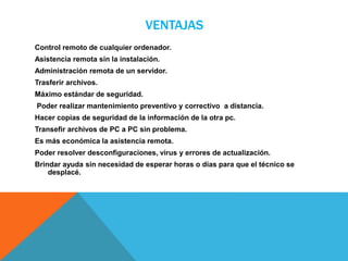 VENTAJAS
Control remoto de cualquier ordenador.
Asistencia remota sin la instalación.
Administración remota de un servidor.
Trasferir archivos.
Máximo estándar de seguridad.
Poder realizar mantenimiento preventivo y correctivo a distancia.
Hacer copias de seguridad de la información de la otra pc.
Transefir archivos de PC a PC sin problema.
Es más económica la asistencia remota.
Poder resolver desconfiguraciones, virus y errores de actualización.
Brindar ayuda sin necesidad de esperar horas o días para que el técnico se
desplacé.
 