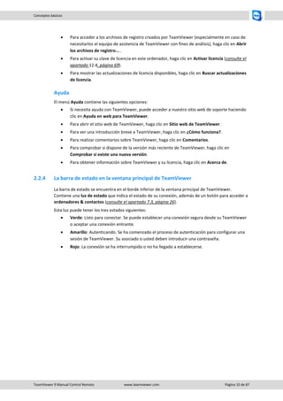 TeamViewer 9 Manual Control Remoto www.teamviewer.com Página 10 de 87 
Conceptos básicos 
 Para acceder a los archivos de registro creados por TeamViewer (especialmente en caso de necesitarlos el equipo de asistencia de TeamViewer con fines de análisis), haga clic en Abrir los archivos de registro... . 
 Para activar su clave de licencia en este ordenador, haga clic en Activar licencia (consulte el apartado 12.4, página 69). 
 Para mostrar las actualizaciones de licencia disponibles, haga clic en Buscar actualizaciones de licencia. 
Ayuda 
El menú Ayuda contiene las siguientes opciones: 
 Si necesita ayuda con TeamViewer, puede acceder a nuestro sitio web de soporte haciendo clic en Ayuda en web para TeamViewer. 
 Para abrir el sitio web de TeamViewer, haga clic en Sitio web de TeamViewer. 
 Para ver una introducción breve a TeamViewer, haga clic en ¿Cómo funciona?. 
 Para realizar comentarios sobre TeamViewer, haga clic en Comentarios. 
 Para comprobar si dispone de la versión más reciente de TeamViewer, haga clic en Comprobar si existe una nueva versión. 
 Para obtener información sobre TeamViewer y su licencia, haga clic en Acerca de. 
2.2.4 La barra de estado en la ventana principal de TeamViewer 
La barra de estado se encuentra en el borde inferior de la ventana principal de TeamViewer. Contiene una luz de estado que indica el estado de su conexión, además de un botón para acceder a ordenadores & contactos (consulte el apartado 7.3, página 26). 
Esta luz puede tener los tres estados siguientes: 
 Verde: Listo para conectar. Se puede establecer una conexión segura desde su TeamViewer o aceptar una conexión entrante. 
 Amarillo: Autenticando. Se ha comenzado el proceso de autenticación para configurar una sesión de TeamViewer. Su asociado o usted deben introducir una contraseña. 
 Rojo: La conexión se ha interrumpido o no ha llegado a establecerse.  