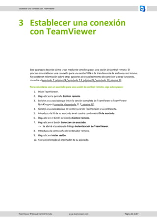 TeamViewer 9 Manual Control Remoto www.teamviewer.com Página 11 de 87 
Establecer una conexión con TeamViewer 
3 Establecer una conexión con TeamViewer 
Este apartado describe cómo crear mediante sencillos pasos una sesión de control remoto. El proceso de establecer una conexión para una sesión VPN o de transferencia de archivos es el mismo. Para obtener información sobre otras opciones de establecimiento de conexión y otras funciones, consulte el apartado 7, página 24 / apartado 7.3, página 26 / apartado 10, página 53. 
Para conectarse con un asociado para una sesión de control remoto, siga estos pasos: 
1. Inicie TeamViewer. 
2. Haga clic en la pestaña Control remoto. 
3. Solicite a su asociado que inicie la versión completa de TeamViewer o TeamViewer QuickSupport (consulte el apartado 11.2, página 62). 
4. Solicite a su asociado que le facilite su ID de TeamViewer y su contraseña. 
5. Introduzca la ID de su asociado en el cuadro combinado ID de asociado. 
6. Haga clic en el botón de opción Control remoto. 
7. Haga clic en el botón Conectar con asociado. 
 Se abrirá el cuadro de diálogo Autenticación de TeamViewer. 
8. Introduzca la contraseña del ordenador remoto. 
9. Haga clic en Iniciar sesión. 
10. Ya está conectado al ordenador de su asociado.  