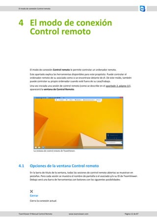 TeamViewer 9 Manual Control Remoto www.teamviewer.com Página 12 de 87 
El modo de conexión Control remoto 
4 El modo de conexión Control remoto 
El modo de conexión Control remoto le permite controlar un ordenador remoto. 
Este apartado explica las herramientas disponibles para este propósito. Puede controlar el ordenador remoto de su asociado como si se encontrase delante de él. De este modo, también puede controlar su propio ordenador cuando esté fuera de su casa/trabajo. 
Una vez iniciada una sesión de control remoto (como se describe en el apartado 3, página 11), aparecerá la ventana de Control Remoto. 
La ventana de control remoto de TeamViewer. 
4.1 Opciones de la ventana Control remoto 
En la barra de título de la ventana, todas las sesiones de control remoto abiertas se muestran en pestañas. Para cada sesión se muestra el nombre de pantalla o el asociado y/o su ID de TeamViewer. Debajo verá una barra de herramientas con botones con las siguientes posibilidades: 
Cerrar 
Cierra la conexión actual.  