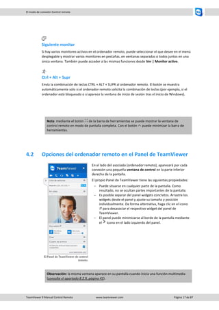TeamViewer 9 Manual Control Remoto www.teamviewer.com Página 17 de 87 
El modo de conexión Control remoto 
Siguiente monitor 
Si hay varios monitores activos en el ordenador remoto, puede seleccionar el que desee en el menú desplegable y mostrar varios monitores en pestañas, en ventanas separadas o todos juntos en una única ventana. También puede acceder a las mismas funciones desde Ver | Monitor activo. 
Ctrl + Alt + Supr 
Envía la combinación de teclas CTRL + ALT + SUPR al ordenador remoto. El botón se muestra automáticamente solo si el ordenador remoto solicita la combinación de teclas (por ejemplo, si el ordenador está bloqueado o si aparece la ventana de inicio de sesión tras el inicio de Windows). 
Nota: mediante el botón de la barra de herramientas se puede mostrar la ventana de control remoto en modo de pantalla completa. Con el botón puede minimizar la barra de herramientas. 
4.2 Opciones del ordenador remoto en el Panel de TeamViewer 
El Panel de TeamViewer de control remoto. 
En el lado del asociado (ordenador remoto), aparecerá por cada conexión una pequeña ventana de control en la parte inferior derecha de la pantalla. 
El propio Panel de TeamViewer tiene las siguientes propiedades: 
 Puede situarse en cualquier parte de la pantalla. Como resultado, no se ocultan partes importantes de la pantalla. 
 Es posible separar del panel widgets concretos. Arrastre los widgets desde el panel y ajuste su tamaño y posición individualmente. De forma alternativa, haga clic en el icono para desasociar el respectivo widget del panel de TeamViewer. 
 El panel puede minimizarse al borde de la pantalla mediante el icono en el lado izquierdo del panel. Observación: la misma ventana aparece en su pantalla cuando inicia una función multimedia (consulte el apartado 8.2.9, página 41).  