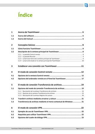 TeamViewer 9 Manual Control Remoto www.teamviewer.com Página 2 de 87 
Índice 
1 Acerca de TeamViewer ....................................................................... 6 
1.1 Acerca del software ............................................................................................. 6 
1.2 Acerca del manual ............................................................................................... 6 
2 Conceptos básicos .............................................................................. 8 
2.1 Cómo funciona TeamViewer ................................................................................ 8 
2.2 Descripción de la ventana principal de TeamViewer ............................................. 8 
2.2.1 La pestaña Control remoto ......................................................................................................... 8 
2.2.2 La pestaña Reunión ..................................................................................................................... 9 
2.2.3 La barra de menú de la ventana principal de TeamViewer ........................................................ 9 
2.2.4 La barra de estado en la ventana principal de TeamViewer ..................................................... 10 
3 Establecer una conexión con TeamViewer ......................................... 11 
4 El modo de conexión Control remoto ................................................ 12 
4.1 Opciones de la ventana Control remoto ............................................................. 12 
4.2 Opciones del ordenador remoto en el Panel de TeamViewer.............................. 17 
5 El modo de conexión Transferencia de archivos ................................. 19 
5.1 Opciones del modo de conexión Transferencia de archivos ................................ 19 
5.1.1 Descripción de la ventana Transferencia de archivos ............................................................... 19 
5.1.2 Opciones de la ventana Transferencia de archivos .................................................................. 19 
5.1.3 Descripción de la ventana Registro de sucesos ........................................................................ 20 
5.2 Transferir archivos mediante arrastrar y colocar ................................................ 21 
5.3 Transferencia de archivos mediante el menú contextual de Windows ................ 21 
6 El modo de conexión VPN .................................................................. 22 
6.1 Ejemplos de uso de TeamViewer VPN ................................................................ 22 
6.2 Requisitos para utilizar TeamViewer VPN ........................................................... 22 
6.3 Opciones del cuadro de diálogo VPN .................................................................. 23  