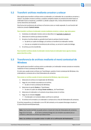TeamViewer 9 Manual Control Remoto www.teamviewer.com Página 21 de 87 
El modo de conexión Transferencia de archivos 
5.2 Transferir archivos mediante arrastrar y colocar 
Otra opción para transferir archivos entre su ordenador y el ordenador de su asociado es arrastrar y colocar. Se pueden arrastrar archivos y carpetas completas desde una ventana de sesión hasta un ordenador local (o viceversa), y también a y desde cualquier sitio, incluso directamente desde un correo electrónico de Outlook. 
Esta forma de transferencia de archivos no funciona como un modo separado. Es una función del modo de conexión Control remoto. 
Para transferir archivos al ordenador remoto mediante arrastrar y colocar, siga estos pasos: 
1. Conéctese al ordenador remoto como se describe en el apartado 3, página 11. 
2. Seleccione el archivo que desea transferir. 
3. Arrastre el archivo desde su pantalla local hasta la ventana Control remoto. 
 Se abrirá un cuadro de diálogo y el archivo se transferirá al ordenador remoto. 
 Una vez se complete la transferencia de archivos, se cerrará el cuadro de diálogo. 
4. El archivo ya se ha transferido. 
Para transferir archivos desde el ordenador remoto hasta el ordenador local, siga los mismos pasos descritos arriba. 
5.3 Transferencia de archivos mediante el menú contextual de Windows 
Otra opción para transferir archivos entre su ordenador y el ordenador remoto consiste en enviarlos mediante el menú contextual de Windows. 
En este caso, puede enviar archivos con TeamViewer usando el menú contextual de Windows a los ordenadores y contactos de su lista Ordenadores & contactos. 
Para enviar un archivo usando el menú contextual de Windows, siga estos pasos: 
1. Seleccione el archivo en el explorador de Windows. 
2. Haga clic con el botón secundario en el archivo. 
 Se abre el menú contextual de Windows. 
3. Seleccione la opción Enviar a | TeamViewer. 
 Se abre el cuadro de diálogo Enviar archivo a… de TeamViewer. 
4. Seleccione el ordenador o el contacto al que desea enviar el archivo. 
5. Haga clic en el botón Aceptar. 
 El ordenador o el contacto deben confirmar la solicitud. 
6. El archivo se ha enviado a un ordenador o contacto de su lista de Ordenadores & contactos. 
El archivo se guarda en el ordenador o en el PC del contacto, en la carpeta Descargas situada en C:Users%username%Downloads. 
Nota: Esta función también se puede activar a través de la lista de Ordenadores & contactos. Haga clic en el icono en el menú contextual (haga clic con el botón secundario) de un contacto y seleccione el archivo que desea enviar. Nota: Los archivos no se pueden enviar ni recibir sin la confirmación del destinatario.  