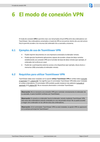 TeamViewer 9 Manual Control Remoto www.teamviewer.com Página 22 de 87 
El modo de conexión VPN 
6 El modo de conexión VPN 
El modo de conexión VPN le permite crear una red privada virtual (VPN) entre dos ordenadores con TeamViewer. Dos ordenadores conectados a través de VPN se encuentran dentro de una red común. Esto le permite acceder a los recursos del ordenador de su asociado y viceversa. 
6.1 Ejemplos de uso de TeamViewer VPN 
 Puede imprimir documentos en una impresora conectada al ordenador remoto. 
 Puede ejecutar localmente aplicaciones capaces de acceder a bases de datos remotas estableciendo una conexión VPN con el servidor de base de datos remoto (por ejemplo, el ordenador de la oficina en casa). 
 Puede dar a participantes externos acceso a los dispositivos (por ejemplo, discos duros o memorias USB) conectados al ordenador remoto. 
6.2 Requisitos para utilizar TeamViewer VPN 
TeamViewer debe estar instalado con la opción Utilizar TeamViewer VPN en ambos lados (consulte el apartado 12.1, página 66). Eso significa que el controlador TeamViewer VPN debe estar instalado en ambos ordenadores. El controlador VPN también puede instalarse más adelante (consulte el apartado 13.9, página 83). No es necesario desinstalar o reinstalar TeamViewer. 
Observación: No es necesaria una conexión VPN para controlar remotamente el ordenador de su asociado, ni para transferir archivos con TeamViewer. Observación: Si conecta su ordenador local al ordenador remoto mediante TeamViewer VPN, solo estos dos ordenadores estarán enlazados en una red privada virtual. No se podrá acceder a ningún otro ordenador en las LAN de estos dos ordenadores. Observación: ¡Si el controlador TeamViewer VPN no está instalado, la opción VPN no aparecerá en la ventana principal de TeamViewer! 
 