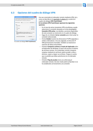 TeamViewer 9 Manual Control Remoto www.teamviewer.com Página 23 de 87 
El modo de conexión VPN 
6.3 Opciones del cuadro de diálogo VPN 
El cuadro de diálogo VPN-TeamViewer. 
Una vez conectado al ordenador remoto mediante VPN, tal y como se describe en el apartado 3, página 11, se abrirá el cuadro de diálogo VPN-TeamViewer. 
En la ventana VPN-TeamViewer aparecen las siguientes opciones: 
 En el caso de varias conexiones VPN simultáneas, puede seleccionar la conexión deseada en la lista desplegable Conexión VPN activa. Los detalles y acciones disponibles de esta conexión se mostrarán en el cuadro de diálogo. 
 Haga clic en el botón Cerrar conexión para interrumpir la conexión seleccionada. 
 El área Estado muestra las direcciones IP VPN asignadas a ambos ordenadores. Una vez asignada, la dirección IP VPN permanecerá invariable. También se mostrará el volumen de datos transmitidos. 
 El botón Compartir archivos a través de Explorador abre el Explorador de Windows, lo que le da acceso al sistema de archivos remoto. Si el ordenador remoto comparte carpetas mediante la red local, podrá acceder a ellas y eliminar, copiar y migrar sus archivos. Tenga en cuenta que es posible que deba autenticarse en el ordenador remoto. 
 El botón Ping de prueba envía una señal ping al ordenador remoto. De este modo podrá comprobar si se ha establecido correctamente una conexión. 
 