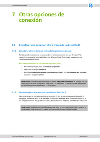 TeamViewer 9 Manual Control Remoto www.teamviewer.com Página 24 de 87 
Otras opciones de conexión 
7 Otras opciones de conexión 
7.1 Establecer una conexión LAN a través de la dirección IP 
7.1.1 Conectarse a través de la red activando las conexiones de LAN 
También pueden establecerse conexiones de red local directamente con una dirección IP (o mediante el nombre del ordenador). Para ello debe configurar TeamViewer para que acepte conexiones de LAN entrantes. 
Para aceptar conexiones de LAN entrantes, siga estos pasos: 
1. En el menú principal, haga clic en Extras | Opciones. 
2. Seleccione la categoría General. 
3. En el área Conexión en red local (mediante dirección IP), en Conexiones de LAN entrantes, seleccione la opción aceptar. 
Observación: También puede seleccionar la opción aceptar exclusivamente. Al hacerlo, solo los ordenadores de la red local podrán conectarse a su ordenador. En vez de su ID de TeamViewer, en la ventana principal se mostrará su dirección IP. 
7.1.2 Cómo conectarse a un asociado mediante su dirección IP 
Para conectarse a un asociado mediante su dirección IP, siga las instrucciones en el apartado 3, página 11, pero en vez de la ID de asociado, introduzca la dirección IP del ordenador remoto. Si la red emplea resolución DNS, puede conectarse del mismo modo mediante el nombre del ordenador. 
Observación: Ningún servidor de TeamViewer participa en las conexiones de LAN. Por tanto, se empleará encriptación simétrica regular sin intercambio de clave pública/privada.  