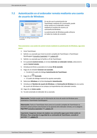 TeamViewer 9 Manual Control Remoto www.teamviewer.com Página 25 de 87 
Otras opciones de conexión 
7.2 Autenticación en el ordenador remoto mediante una cuenta de usuario de Windows 
El cuadro de diálogo Autenticación avanzada. 
En vez de usar la autenticación de TeamViewer mediante ID y contraseña, puede iniciar sesión en el ordenador remoto mediante el nombre de usuario y la contraseña de Windows. 
La autenticación de Windows puede utilizarse en todos los modos de conexión. 
Para conectarse a una sesión de control remoto mediante la autenticación de Windows, siga estos pasos: 
1. Inicie TeamViewer. 
2. Solicite a su asociado que inicie la versión completa de TeamViewer o TeamViewer QuickSupport (consulte el apartado 11.2, página 62). 
3. Solicite a su asociado que le facilite su ID de TeamViewer. 
4. En la pestaña Control remoto, en el área Controlar un ordenador remoto, seleccione la opción Control remoto. 
5. Introduzca la ID de su asociado en el campo ID de asociado. 
6. Haga clic en el botón Conectar con asociado. 
 Se abrirá el cuadro de diálogo Autenticación de TeamViewer. 
7. Haga clic en Avanzado. 
 El cuadro de diálogo mostrará los ajustes avanzados. 
8. Seleccione Windows en la lista desplegable Autenticación. 
9. Introduzca el Nombre de usuario de Windows y la Contraseña de Windows de una cuenta de usuario de Windows en los campos correspondientes del ordenador remoto. 
10. Haga clic en Iniciar sesión. 
11. Ya está conectado al ordenador de su asociado. 
Observación: También puede usar la información de inicio de sesión de Windows para conectarse a TeamViewer QuickSupport. Observación: Tanto en TeamViewer Host como en la versión completa de TeamViewer es necesario activar primero esta función en las opciones del ordenador remoto, en la categoría Seguridad (consulte el apartado 13.2, página 73). Importante: Asegúrese siempre de emplear una contraseña segura para iniciar sesión en Windows. Para comprobar la seguridad de su contraseña de TeamViewer, consulte el apartado 13.2, página 73.  