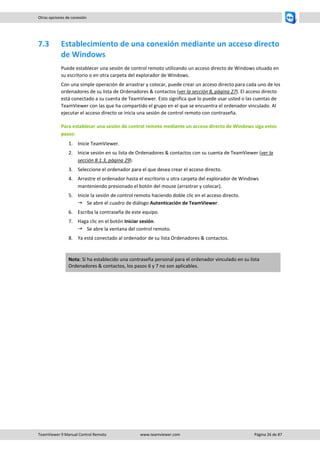 TeamViewer 9 Manual Control Remoto www.teamviewer.com Página 26 de 87 
Otras opciones de conexión 
7.3 Establecimiento de una conexión mediante un acceso directo de Windows 
Puede establecer una sesión de control remoto utilizando un acceso directo de Windows situado en su escritorio o en otra carpeta del explorador de Windows. 
Con una simple operación de arrastrar y colocar, puede crear un acceso directo para cada uno de los ordenadores de su lista de Ordenadores & contactos (ver la sección 8, página 27). El acceso directo está conectado a su cuenta de TeamViewer. Esto significa que lo puede usar usted o las cuentas de TeamViewer con las que ha compartido el grupo en el que se encuentra el ordenador vinculado. Al ejecutar el acceso directo se inicia una sesión de control remoto con contraseña. 
Para establecer una sesión de control remoto mediante un acceso directo de Windows siga estos pasos: 
1. Inicie TeamViewer. 
2. Inicie sesión en su lista de Ordenadores & contactos con su cuenta de TeamViewer (ver la sección 8.1.3, página 29). 
3. Seleccione el ordenador para el que desea crear el acceso directo. 
4. Arrastre el ordenador hasta el escritorio u otra carpeta del explorador de Windows manteniendo presionado el botón del mouse (arrastrar y colocar). 
5. Inicie la sesión de control remoto haciendo doble clic en el acceso directo. 
 Se abre el cuadro de diálogo Autenticación de TeamViewer. 
6. Escriba la contraseña de este equipo. 
7. Haga clic en el botón Iniciar sesión. 
 Se abre la ventana del control remoto. 
8. Ya está conectado al ordenador de su lista Ordenadores & contactos. 
Nota: Si ha establecido una contraseña personal para el ordenador vinculado en su lista Ordenadores & contactos, los pasos 6 y 7 no son aplicables. 
 