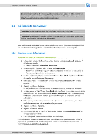 TeamViewer 9 Manual Control Remoto www.teamviewer.com Página 28 de 87 
Ordenadores & contactos: gestión de contactos 
Observación: Ordenadores & contactos puede sincronizarse con la base de datos TeamViewer Manager. Para obtener más información, consulte el manual de TeamViewer Manager (http://www.teamviewer.com/download/manager.aspx). 
8.1 La cuenta de TeamViewer Observación: No necesita una cuenta de TeamViewer para utilizar TeamViewer. Observación: No hay ningún cargo adicional por usar una cuenta de TeamViewer. Puede crear y utilizar gratuitamente una cuenta de TeamViewer. 
Con una cuenta de TeamViewer puede guardar información relativa a sus ordenadores y contactos en una ubicación central y gestionar sus ordenadores & contactos desde cualquier parte. 
8.1.1 Crear una cuenta de TeamViewer 
Para crear una cuenta de TeamViewer, siga estos pasos: 
1. En la ventana principal de TeamViewer, haga clic en el botón ordenadores & contactos de la barra de estado. 
 Se abrirá la ventana ordenadores & contactos. 
2. En ordenadores & contactos, haga clic en el botón Registrarse. 
 Se abrirá un asistente que le guiará a través del proceso de creación de una cuenta de TeamViewer siguiendo dos sencillos pasos. 
3. En el cuadro de diálogo Crear cuenta de TeamViewer - Paso 1 de 2, introduzca su Nombre de usuario, Correo electrónico y Contraseña. 
4. Si desea suscribirse a nuestro boletín, consulte el cuadro Suscribirse a nuestro boletín gratuito. 
5. Haga clic en el botón Siguiente. 
 Recibirá en la dirección facilitada un correo electrónico con un enlace de validación. 
6. En Crear cuenta de TeamViewer - Paso 2 de 2 podrá configurar el acceso permanente a este ordenador. Para ello, introduzca cualquier Nombre del ordenador (para su identificación) y Contraseña (una contraseña aleatoria que puede utilizar para las conexiones con este ordenador). 
7. Si desea configurar TeamViewer en este ordenador como servicio de sistema, consulte el cuadro Deseo controlar este ordenador de forma remota. 
8. Haga clic en el botón Siguiente. 
9. Haga clic en el botón Finalizar. 
10. Para terminar de crear su cuenta de TeamViewer, haga clic en el enlace de validación del correo electrónico recibido. 
11. Ya ha configurado correctamente su cuenta de TeamViewer. 
Si posteriormente desea realizar cambios, como su correo electrónico o su contraseña, utilice las opciones de gestión de cuenta. También le permite asociar su licencia Premium o Corporate a su cuenta (consulte el apartado 13.5, página 78). 
 