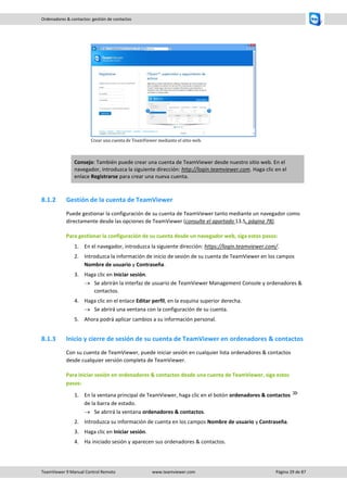 TeamViewer 9 Manual Control Remoto www.teamviewer.com Página 29 de 87 
Ordenadores & contactos: gestión de contactos 
Crear una cuenta de TeamViewer mediante el sitio web. Consejo: También puede crear una cuenta de TeamViewer desde nuestro sitio web. En el navegador, introduzca la siguiente dirección: http://login.teamviewer.com. Haga clic en el enlace Registrarse para crear una nueva cuenta. 
8.1.2 Gestión de la cuenta de TeamViewer 
Puede gestionar la configuración de su cuenta de TeamViewer tanto mediante un navegador como directamente desde las opciones de TeamViewer (consulte el apartado 13.5, página 78). 
Para gestionar la configuración de su cuenta desde un navegador web, siga estos pasos: 
1. En el navegador, introduzca la siguiente dirección: https://login.teamviewer.com/. 
2. Introduzca la información de inicio de sesión de su cuenta de TeamViewer en los campos Nombre de usuario y Contraseña. 
3. Haga clic en Iniciar sesión. 
 Se abrirán la interfaz de usuario de TeamViewer Management Console y ordenadores & contactos. 
4. Haga clic en el enlace Editar perfil, en la esquina superior derecha. 
 Se abrirá una ventana con la configuración de su cuenta. 
5. Ahora podrá aplicar cambios a su información personal. 
8.1.3 Inicio y cierre de sesión de su cuenta de TeamViewer en ordenadores & contactos 
Con su cuenta de TeamViewer, puede iniciar sesión en cualquier lista ordenadores & contactos desde cualquier versión completa de TeamViewer. 
Para iniciar sesión en ordenadores & contactos desde una cuenta de TeamViewer, siga estos pasos: 
1. En la ventana principal de TeamViewer, haga clic en el botón ordenadores & contactos de la barra de estado. 
 Se abrirá la ventana ordenadores & contactos. 
2. Introduzca su información de cuenta en los campos Nombre de usuario y Contraseña. 
3. Haga clic en Iniciar sesión. 
4. Ha iniciado sesión y aparecen sus ordenadores & contactos. 
 
