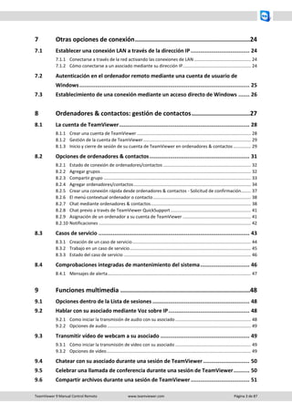 TeamViewer 9 Manual Control Remoto www.teamviewer.com Página 3 de 87 
7 Otras opciones de conexión ............................................................... 24 
7.1 Establecer una conexión LAN a través de la dirección IP ..................................... 24 
7.1.1 Conectarse a través de la red activando las conexiones de LAN .............................................. 24 
7.1.2 Cómo conectarse a un asociado mediante su dirección IP ....................................................... 24 
7.2 Autenticación en el ordenador remoto mediante una cuenta de usuario de Windows ........................................................................................................... 25 
7.3 Establecimiento de una conexión mediante un acceso directo de Windows ....... 26 
8 Ordenadores & contactos: gestión de contactos ................................ 27 
8.1 La cuenta de TeamViewer .................................................................................. 28 
8.1.1 Crear una cuenta de TeamViewer ............................................................................................ 28 
8.1.2 Gestión de la cuenta de TeamViewer ....................................................................................... 29 
8.1.3 Inicio y cierre de sesión de su cuenta de TeamViewer en ordenadores & contactos .............. 29 
8.2 Opciones de ordenadores & contactos ............................................................... 31 
8.2.1 Estado de conexión de ordenadores/contactos ....................................................................... 32 
8.2.2 Agregar grupos .......................................................................................................................... 32 
8.2.3 Compartir grupo ....................................................................................................................... 33 
8.2.4 Agregar ordenadores/contactos ............................................................................................... 34 
8.2.5 Crear una conexión rápida desde ordenadores & contactos - Solicitud de confirmación ........ 37 
8.2.6 El menú contextual ordenador o contacto ............................................................................... 38 
8.2.7 Chat mediante ordenadores & contactos ................................................................................. 38 
8.2.8 Chat previo a través de TeamViewer QuickSupport ................................................................. 41 
8.2.9 Asignación de un ordenador a su cuenta de TeamViewer ....................................................... 41 
8.2.10 Notificaciones ........................................................................................................................... 42 
8.3 Casos de servicio ............................................................................................... 43 
8.3.1 Creación de un caso de servicio ................................................................................................ 44 
8.3.2 Trabajo en un caso de servicio .................................................................................................. 45 
8.3.3 Estado del caso de servicio ....................................................................................................... 46 
8.4 Comprobaciones integradas de mantenimiento del sistema ............................... 46 
8.4.1 Mensajes de alerta .................................................................................................................... 47 
9 Funciones multimedia ....................................................................... 48 
9.1 Opciones dentro de la Lista de sesiones ............................................................. 48 
9.2 Hablar con su asociado mediante Voz sobre IP ................................................... 48 
9.2.1 Como iniciar la transmisión de audio con su asociado ............................................................. 48 
9.2.2 Opciones de audio .................................................................................................................... 49 
9.3 Transmitir vídeo de webcam a su asociado ........................................................ 49 
9.3.1 Cómo iniciar la transmisión de vídeo con su asociado ............................................................. 49 
9.3.2 Opciones de vídeo..................................................................................................................... 49 
9.4 Chatear con su asociado durante una sesión de TeamViewer ............................. 50 
9.5 Celebrar una llamada de conferencia durante una sesión de TeamViewer .......... 50 
9.6 Compartir archivos durante una sesión de TeamViewer ..................................... 51  