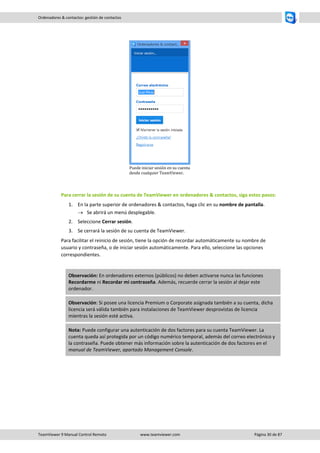 TeamViewer 9 Manual Control Remoto www.teamviewer.com Página 30 de 87 
Ordenadores & contactos: gestión de contactos 
Puede iniciar sesión en su cuenta desde cualquier TeamViewer. 
Para cerrar la sesión de su cuenta de TeamViewer en ordenadores & contactos, siga estos pasos: 
1. En la parte superior de ordenadores & contactos, haga clic en su nombre de pantalla. 
 Se abrirá un menú desplegable. 
2. Seleccione Cerrar sesión. 
3. Se cerrará la sesión de su cuenta de TeamViewer. 
Para facilitar el reinicio de sesión, tiene la opción de recordar automáticamente su nombre de usuario y contraseña, o de iniciar sesión automáticamente. Para ello, seleccione las opciones correspondientes. 
Observación: En ordenadores externos (públicos) no deben activarse nunca las funciones Recordarme ni Recordar mi contraseña. Además, recuerde cerrar la sesión al dejar este ordenador. Observación: Si posee una licencia Premium o Corporate asignada también a su cuenta, dicha licencia será válida también para instalaciones de TeamViewer desprovistas de licencia mientras la sesión esté activa. Nota: Puede configurar una autenticación de dos factores para su cuenta TeamViewer. La cuenta queda así protegida por un código numérico temporal, además del correo electrónico y la contraseña. Puede obtener más información sobre la autenticación de dos factores en el manual de TeamViewer, apartado Management Console. 
 