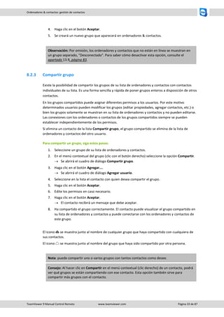 TeamViewer 9 Manual Control Remoto www.teamviewer.com Página 33 de 87 
Ordenadores & contactos: gestión de contactos 
4. Haga clic en el botón Aceptar. 
5. Se creará un nuevo grupo que aparecerá en ordenadores & contactos. 
Observación: Por omisión, los ordenadores y contactos que no están en línea se muestran en un grupo separado, "Desconectado". Para saber cómo desactivar esta opción, consulte el apartado 13.9, página 83. 
8.2.3 Compartir grupo 
Existe la posibilidad de compartir los grupos de su lista de ordenadores y contactos con contactos individuales de su lista. Es una forma sencilla y rápida de poner grupos enteros a disposición de otros contactos. 
En los grupos compartidos puede asignar diferentes permisos a los usuarios. Por este motivo determinados usuarios pueden modificar los grupos (editar propiedades, agregar contactos, etc.) o bien los grupos solamente se muestran en su lista de ordenadores y contactos y no pueden editarse. Las conexiones con los ordenadores o contactos de los grupos compartidos siempre se pueden establecer independientemente de los permisos. 
Si elimina un contacto de la lista Compartir grupo, el grupo compartido se elimina de la lista de ordenadores y contactos del otro usuario. 
Para compartir un grupo, siga estos pasos: 
1. Seleccione un grupo de su lista de ordenadores y contactos. 
2. En el menú contextual del grupo (clic con el botón derecho) seleccione la opción Compartir. 
 Se abrirá el cuadro de diálogo Compartir grupo. 
3. Haga clic en el botón Agregar.... 
 Se abrirá el cuadro de diálogo Agregar usuario. 
4. Seleccione en la lista el contacto con quien desea compartir el grupo. 
5. Haga clic en el botón Aceptar. 
6. Edite los permisos en caso necesario. 
7. Haga clic en el botón Aceptar. 
 El contacto recibirá un mensaje que debe aceptar. 
8. Ha compartido el grupo correctamente. El contacto puede visualizar el grupo compartido en su lista de ordenadores y contactos y puede conectarse con los ordenadores y contactos de este grupo. 
El icono se muestra junto al nombre de cualquier grupo que haya compartido con cualquiera de sus contactos. 
El icono se muestra junto al nombre del grupo que haya sido compartido por otra persona. 
Nota: puede compartir uno o varios grupos con tantos contactos como desee. Consejo: Al hacer clic en Compartir en el menú contextual (clic derecho) de un contacto, podrá ver qué grupos se están compartiendo con ese contacto. Esta opción también sirve para compartir más grupos con el contacto.  